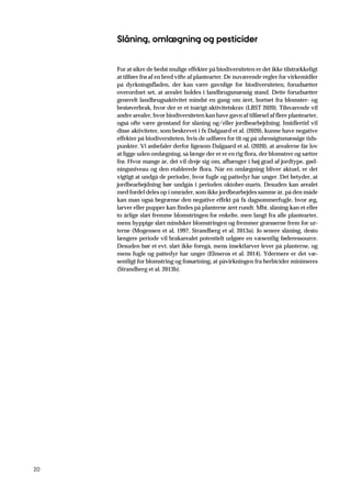 20
Slåning, omlægning og pesticider
For at sikre de bedst mulige effekter på biodiversiteten er det ikke tilstrækkeligt
at tilføre frø af en bred vifte af plantearter. De nuværende regler for virkemidler
på dyrkningsfladen, der kan være gavnlige for biodiversiteten, forudsætter
overordnet set, at arealet holdes i landbrugsmæssig stand. Dette forudsætter
generelt landbrugsaktivitet mindst en gang om året, bortset fra blomster- og
bestøverbrak, hvor der er et toårigt aktivitetskrav (LBST 2020). Tilsvarende vil
andre arealer, hvor biodiversiteten kan have gavn af tilførsel af flere plantearter,
også ofte være genstand for slåning og/eller jordbearbejdning. Imidlertid vil
disse aktiviteter, som beskrevet i fx Dalgaard et al. (2020), kunne have negative
effekter på biodiversiteten, hvis de udføres for tit og på uhensigtsmæssige tids-
punkter. Vi anbefaler derfor ligesom Dalgaard et al. (2020), at arealerne får lov
at ligge uden omlægning, så længe der er er en rig flora, der blomstrer og sætter
frø. Hvor mange år, det vil dreje sig om, afhænger i høj grad af jordtype, gød-
ningsniveau og den etablerede flora. Når en omlægning bliver aktuel, er det
vigtigt at undgå de perioder, hvor fugle og pattedyr har unger. Det betyder, at
jordbearbejdning bør undgås i perioden oktober-marts. Desuden kan arealet
med fordel deles op i områder, som ikke jordbearbejdes samme år, på den måde
kan man også begrænse den negative effekt på fx dagsommerfugle, hvor æg,
larver eller pupper kan findes på planterne året rundt. Mht. slåning kan et eller
to årlige slæt fremme blomstringen for enkelte, men langt fra alle plantearter,
mens hyppige slæt mindsker blomstringen og fremmer græsserne frem for ur-
terne (Mogensen et al. 1997, Strandberg et al. 2013a). Jo senere slåning, desto
længere periode vil brakarealet potentielt udgøre en væsentlig føderessource.
Desuden bør et evt. slæt ikke foregå, mens insektlarver lever på planterne, og
mens fugle og pattedyr har unger (Elmeros et al. 2014). Ydermere er det væ-
sentligt for blomstring og frøsætning, at påvirkningen fra herbicider minimeres
(Strandberg et al. 2013b).
 