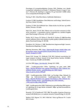 32
Foreningen til svampekundskabens fremme 2016. Database over danske
svampefund, administreret af Frøslev T, Heilmann-Clausen J, Lange C, Læs-
søe T, Petersen JH, Søchting U, Jeppesen TS og Vesterholt J (2020) online
www.svampeatlas.dk (besøgt 8.12. 2020).
Hartvig, P. 2015. Atlas Flora Danica. Gyldendal, København.
Goulson, D. 2003. Bumblebees: Their Behaviour and Ecology. Oxford Univer-
sity Press, Oxford. 235 sider.
Goulson, D. 2019. Den kriblende have. Sådan dyrker du din have og redder
kloden. Donmax. 319 sider.
Hall, S.J.G., Bunce, R.G.H. 2011. Mature trees as keystone structures in Hol-
arctic ecosystems – a quantitative species comparison in a northern English
park. Plant Ecology & Diversity. 4(2-3), 243-250.
Hanley, M. E., Franco, M., Pichon, S., Darvill, B., Goulson, D. 2008. Breeding
system, pollinator choice and variation in pollen quality in British herbaceous
plants. Functional Ecology 22, 592-598.
Henriksen, H.J., Kreutzer, I. 1982. Skandinaviens dagsommerfugle i naturen.
Skandinaviens Bogforlag. 215 sider.
Hjørring Kommune 2020. https://hjoerring.dk/borger/teknik-miljoe/mil-
joe-og-natur/natur/hvordan-passer-du-paa-naturen/giv-naturen-en-
haand/ (besøgt 8.12. 2020)
Jensen, K.H., Savage, J.A., Holbrook, N.M. 2013. Optimal concentration for
sugar transport in plants. Journal of the Royal Society Interface 20130055.
http://dx.doi.org/10.1089/rsif.2013.0055
Let it bee 2020. https://let-it-bee.dk/ (besøgt 10.12. 2020)
LBST - Landbrugsstyrelsen 2019a. Vejledning om grøn støtte 2020.
https://lbst.dk/fileadmin/user_upload/NaturErhverv/Filer/Tilskud/Are-
altilskud/Direkte_stoette_-_grundbetaling_mm/2020/Vejled-
ning_om_groen_stoette_2020.pdf
LBST – Landbrugsstyrelsen 2019b. Vildt- og bivenlige tiltag. Faktaark fra
Miljø- og Fødevareministeriet, Landbrugsstyrelsen, januar 2019.
https://lbst.dk/fileadmin/user_upload/NaturErhverv/Filer/Tilskud/Are-
altilskud/Direkte_stoette_-_grundbetaling_mm/2019/Faktaark_-
_Vildt_og_bivenlige_tiltag_2019.pdf
LBST - Landbrugsstyrelsen 2020. Vejledning om grundbetaling 2020 og gene-
rel vejledning om at søge direkte arealstøtte. Miljø- og Fødevareministeriet,
Landbrugsstyrelsen.
Kennedy, C.E.J. & Southwood, T.R.E. 1984. The number of species of insects as-
sociated with British trees: a re-analysis. Journal of Animal Ecology 53, 455-478.
Madsen, H.B., Dupont, Y.L. 2013. Vilde bier. Natur og Museum Nr. 1 marts
2013. 35 sider.
 