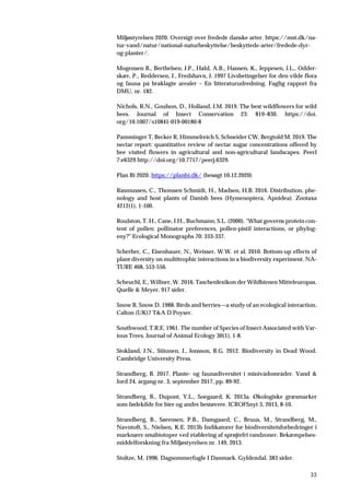 33
Miljøstyrelsen 2020. Oversigt over fredede danske arter. https://mst.dk/na-
tur-vand/natur/national-naturbeskyttelse/beskyttede-arter/fredede-dyr-
og-planter/.
Mogensen B., Berthelsen, J.P., Hald, A.B., Hansen, K., Jeppesen, J.L., Odder-
skær, P., Reddersen, J., Fredshavn, J. 1997 Livsbetingelser for den vilde flora
og fauna på braklagte arealer – En litteraturudredning. Faglig rapport fra
DMU, nr. 182.
Nichols, R.N., Goulson, D., Holland, J.M. 2019. The best wildflowers for wild
bees. Journal of Insect Conservation 23: 819–830. https://doi.
org/10.1007/s10841-019-00180-8
Pamminger T, Becker R, Himmelreich S, Schneider CW, Bergtold M. 2019. The
nectar report: quantitative review of nectar sugar concentrations offered by
bee visited flowers in agricultural and non-agricultural landscapes. PeerJ
7:e6329 http://doi.org/10.7717/peerj.6329.
Plan Bi 2020. https://planbi.dk/ (besøgt 10.12.2020)
Rasmussen, C., Thomsen Schmidt, H., Madsen, H.B. 2016. Distribution, phe-
nology and host plants of Danish bees (Hymenoptera, Apoidea). Zootaxa
4212(1), 1-100.
Roulston, T. H., Cane, J.H., Buchmann, S.L. (2000). "What governs protein con-
tent of pollen: pollinator preferences, pollen-pistil interactions, or phylog-
eny?" Ecological Monographs 70: 333-337.
Scherber, C., Eisenhauer, N., Weisser, W.W. et al. 2010. Bottom-up effects of
plant diversity on multitrophic interactions in a biodiversity experiment. NA-
TURE 468, 553-556.
Scheuchl, E., Willner, W. 2016. Taschenlexikon der Wildbienen Mitteleuropas.
Quelle & Meyer. 917 sider.
Snow B, Snow D. 1988. Birds and berries—a study of an ecological interaction.
Calton (UK)7 T&A D Poyser.
Southwood, T.R.E. 1961. The number of Species of Insect Associated with Var-
ious Trees. Journal of Animal Ecology 30(1), 1-8.
Stokland, J.N., Siitonen, J., Jonsson, B.G. 2012. Biodiversity in Dead Wood.
Cambridge University Press.
Strandberg, B. 2017. Plante- og faunadiversitet i minivådområder. Vand &
Jord 24. årgang nr. 3, september 2017, pp. 89-92.
Strandberg, B., Dupont, Y.L., Soegaard, K. 2013a. Økologiske græsmarker
som fødekilde for bier og andre bestøvere. ICROFSnyt 3, 2013, 8-10.
Strandberg, B., Sørensen, P.B., Damgaard, C., Bruus, M., Strandberg, M.,
Navntoft, S., Nielsen, K.E. 2013b Indikatorer for biodiversitetsforbedringer i
marknære småbiotoper ved etablering af sprøjtefri randzoner. Bekæmpelses-
middelforskning fra Miljøstyrelsen nr. 149, 2013.
Stoltze, M. 1996. Dagsommerfugle I Danmark. Gyldendal. 383 sider.
 