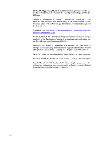 34
Stoltze, M., Klippenberg, M., Trolle, S. 2020. Sommerfuglehave. Hvordan vo-
res haver kan blive gode levesteder for farverige sommerfugle. Gyldendal.
229 sider.
Turlure, C., Schtickzelle, N., Dubois, Q., Baguette, M., Dennis, R.L.H., van
Dyck, H. 2019. Suitability and Transferability of the Resource-Based Habitat
Concept: A Test with an Assemblage of Butterflies. Frontiers in Ecology and
Evolution 7, 127.
Vild Med Vilje 2020. https://www.vildmedvilje.dk/inviter-den-vilde-jord-
indenfor/ (besøgt 8.12. 2020)
Vodka, S., Cizek, L. 2013. The effects of edge-interior and understorey-canopy
gradients on the distribution of saproxylic beetles in a temperate lowland for-
est. Forest Ecology and Management 304, 33-41.
Westbury, D.B., Davies, A., Woodcock, B.A., Dunnett, N.P. 2006. Seeds of
change: The value of using Rhinanthus minor in grassland restoration. Journal
of Vegetation Science. https://doi.org/10.1111/j.1654-1103.2006.tb02464.x
Westrich, P. 1990. Die Wildbienen Baden-Württembergs, I-II. Ulmer, Stuttgart.
Westrich, P. 2018. Die Wildbienen Deutschlands. 2. Auflage. Ulmer, Stuttgart.
Wood, T.J., Holland, J.M., Goulson, D. 2017. Providing foraging resources for
solitary bee on farmland: current schemes for pollinators benefit a limited
suite of species. Journal of Applied Ecology 54, 323-333.
 