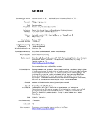 Datablad
Serietitel og nummer: Teknisk rapport fra DCE - Nationalt Center for Miljø og Energi nr. 193
Kategori: Rådgivningsrapporter
Titel: Plantekatalog
Undertitel: Planter, der understøtter biodiversitet
Forfattere: Beate Strandberg, Marianne Bruus & Jørgen Aagaard Axelsen
Institution: Aarhus Universitet, Institut for Bioscience
Udgiver: Aarhus Universitet, DCE – Nationalt Center for Miljø og Energi ©
URL: http://dce.au.dk
Udgivelsesår: Februar 2021
Redaktion afsluttet: Januar 2021
Faglig kommentering: Morten Strandberg
Kvalitetssikring, DCE: Jesper R. Fredshavn
Sproglig kvalitetssikring: Charlotte Kler
Ekstern kommentering: Rapporten har ikke været til ekstern kommentering
Finansiel støtte: Ingen ekstern finansiering
Bedes citeret: Strandberg, B., Bruus, M. & Axelsen, J.A. 2021. Plantekatalog. Planter, der understøtter
biodiversitet. Aarhus Universitet, DCE – Nationalt Center for Miljø og Energi, 46 s. -
Teknisk rapport nr. 193
http://dce2.au.dk/pub/TR193.pdf
Gengivelse tilladt med tydelig kildeangivelse
Sammenfatning: Plantekataloget giver et overblik over danske plantearter, der i særlig grad bidrager
til biodiversiteten, idet de understøtter et bredt udvalg af insekter og fugle. Kataloget
er baseret på eksisterende viden i en række videnskabelige artikler og bøger. Det
omfatter 127 plantearter, hvoraf størstedelen er urter (96 arter), men også træer,
buske, dværgbuske tuedannende græsser samt klatreplanter. For hver art er
livsvarighed, blomsterfarve, blomstringsperiode, levestedsbetingelser, udbredelse i
Danmark og plantehøjde angivet foruden kendte faunainteraktioner.
Emneord: Planter, faunainteraktioner, såning, planting, biodiversitet.
Layout: Grafisk Værksted, AU Silkeborg
Foto forside: Stor knopurt (Centaurea scabiosa) er en af de planter, som har mange
faunainteraktioner. Blomsterne besøges af mange insekter; her citronsommerfugl
(Gonepteryx rhamni), tidselsommerfugl (Vanessa cardui) og skovsnyltehumle
(Bombus sylvestris); og frøene spises af mange fugle og insekter. Foto: Beate
Strandberg
ISBN: 978-87-7156-563-8
ISSN (elektronisk): 2244-999X
Sideantal: 46
Internetversion: Rapporten er tilgængelig i elektronisk format (pdf) som
http://dce2.au.dk/pub/TR193.pdf
 