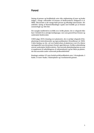 5
Forord
Såning af græsser og bredbladede urter eller udplantning af træer og buske
indgår i mange virkemidler til fremme af biodiversiteten (Dalgaard et al.
2020). Tilsvarende er der mange både private og offentlige interessenter, der
anbefaler såning af blomsterblandinger typisk med henblik på at fremme
sommerfugle og/eller bier.
Der mangler imidlertid et overblik over, hvilke planter, der er velegnede ikke
bare i forhold til en udvalgt insektgruppe, men som generelt kan fremme og
understøtte biodiversitet.
I 2019 udgav DCE et katalog over plantearter, der er særligt velegnede til be-
plantning af minivådområder og regnvandsbassiner (Strandberg et al. 2019).
I dette katalog var der, ud over beskrivelsen af planternes evne til at fjerne
næringsstoffer som det primære formål, også fokus på, i hvilken udstrækning
arterne understøtter biodiversiteten. Nærværende plantekatalog kan ses som
et supplement til anbefalingerne af vådområdearter og har fokus på planter,
der kan anvendes under varierende jordbundsforhold.
Kataloget omfatter 127 arter fordelt på 96 bredbladede urter, 3 dværgbuske, 3
buske, 21 træer/buske, 2 klatreplanter og 5 tuedannende græsser.
 