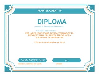 PLANTEL COBAT 19
DIPLOMASE OTORGA EL PRESENTE RECONOCIMIENTO A:´
PARRA FERNÁNDEZ ANA KAREN
POR HABER COMPLETADO SATISFACTORIAMENTE EL
PROYECTO FINAL DEL TERCER PARCIAL DE LA
ASIGNATURA DE INFORMATICA
FECHA:10 de diciembre de 2014
LAURA MUÑOZ BAEZ 9.0
NOMBRE DE LA DIRECTORA DEL PLANTEL PROMEDIO
 
