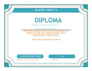 PLANTEL COBAT 19
DIPLOMASE OTORGA EL PRESENTE RECONOCIMIENTO A:´
RAMÍREZ FERNÁNDEZ MARÍA ABIGAIL
POR HABER COMPLETADO SATISFACTORIAMENTE EL
PROYECTO FINAL DEL TERCER PARCIAL DE LA
ASIGNATURA DE INFORMATICA
FECHA:10 de diciembre de 2014
LAURA MUÑOZ BAEZ 7.8
NOMBRE DE LA DIRECTORA DEL PLANTEL PROMEDIO
 