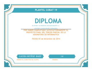 PLANTEL COBAT 19
DIPLOMASE OTORGA EL PRESENTE RECONOCIMIENTO A:´
SÁNCHEZ VÁZQUEZ MARÍA JURISADDAI
POR HABER COMPLETADO SATISFACTORIAMENTE EL
PROYECTO FINAL DEL TERCER PARCIAL DE LA
ASIGNATURA DE INFORMATICA
FECHA:10 de diciembre de 2014
LAURA MUÑOZ BAEZ 7.6
NOMBRE DE LA DIRECTORA DEL PLANTEL PROMEDIO
 