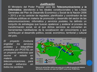 Justificación
    El Ministerio del Poder Popular para las Telecomunicaciones y la
    Informática, atendiendo a los ideales constitucionales y las Líneas
    Generales del Plan de Desarrollo Económico y Social de la Nación 2006
    – 2013 y en su carácter de regulador, planificador y coordinador de las
    políticas públicas en materia de promoción y desarrollo del sector de las
    telecomunicaciones, informática y servicios postales, ha definido un
    conjunto de estrategias que buscan apalancar y acelerar el proceso de
    transformación social, en el que dichos servicios se conviertan en
    herramientas habilitadoras de la socialización del conocimiento y que
    contribuyan al desarrollo político, social, económico, territorial y cultural
    del país.

El     proyecto   involucra
englobar     los   servicios
postales y telegráficos
prestados por IPOSTEL en
un proyecto ambicioso que
asume el estado en
materia                   de
telecomunicaciones, para
articular   esfuerzos     en
todos los sentidos.            Esta es la red de fibra óptica que pasa por el cable de guarda del sistema
                               elé ©ctrico nacional, con esta red CANTV suma unos 14.062 Kms.
 