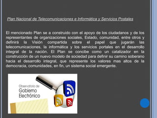 Plan Nacional de Telecomunicaciones e Informática y Servicios Postales


El mencionado Plan se a construido con el apoyo de los ciudadanos y de los
representantes de organizaciones sociales, Estado, comunidad, entre otros y
definirá la Visión compartida sobre el papel que jugarán las
telecomunicaciones, la informática y los servicios portales en el desarrollo
integral de la nación. El Plan se concibe como un catalizador en la
construcción de un nuevo modelo de sociedad para definir su camino soberano
hacia el desarrollo integral, que represente los valores mas altos de la
democracia, comunidades, en fin, un sistema social emergente.
 