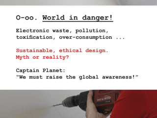 O-oo. World in danger!
Electronic waste, pollution,
toxification, over-consumption ...

Sustainable, ethical design.
Myth ...