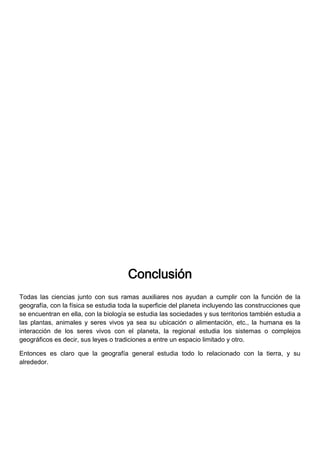 Conclusión
Todas las ciencias junto con sus ramas auxiliares nos ayudan a cumplir con la función de la
geografía, con la física se estudia toda la superficie del planeta incluyendo las construcciones que
se encuentran en ella, con la biología se estudia las sociedades y sus territorios también estudia a
las plantas, animales y seres vivos ya sea su ubicación o alimentación, etc., la humana es la
interacción de los seres vivos con el planeta, la regional estudia los sistemas o complejos
geográficos es decir, sus leyes o tradiciones a entre un espacio limitado y otro.
Entonces es claro que la geografía general estudia todo lo relacionado con la tierra, y su
alrededor.
 