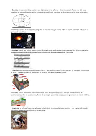 - Geodesia, ciencia matemática que tiene por objeto determinar la forma y dimensiones de la Tierra, muy útil para
establecer la ordenación de tierras, los limites de suelo edificable o verificar las dimensiones de las obras construidas.
-Cosmología, estudia al universo en su conjunto, en el que se incluyen teorías sobre su origen, evolución, estructura a
gran escala y su futuro.
-Sismología, ciencia que estudia los terremotos. Implica la observación de las vibraciones naturales del terreno y de las
señales sísmicas generadas de formas artificial, con muchas ramificaciones teóricas y prácticas.
-Vulcanología, los estudios vulcanológicos se refieren a la erupción en superficie de magma y de gas desde el interior de
la tierra y a las estructuras, los depósitos y los terrenos asociados con esta actividad.
-Geotermia, ciencia relacionada con el interior de la tierra. Su aplicación práctica principal es la localización de
yacimientos naturales de agua caliente, fuente de la energía geotérmica, para su uso en generación de energía eléctrica.
-Geoquímica, se refiere a la química aplicada al estudio de la tierra; estudia su composición y nos explican cómo están
distribuidos los elementos químicos en la naturaleza.
 