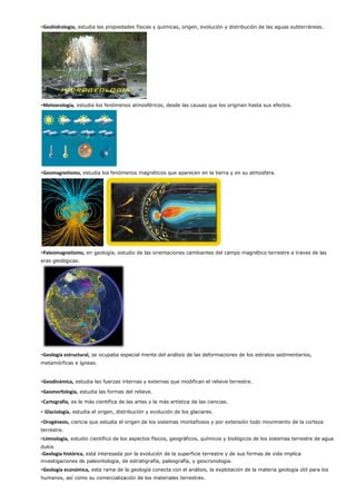 -Geohidrologia, estudia las propiedades físicas y químicas, origen, evolución y distribución de las aguas subterráneas.
-Meteorología, estudia los fenómenos atmosféricos, desde las causas que los originan hasta sus efectos.
-Geomagnetismo, estudia los fenómenos magnéticos que aparecen en la tierra y en su atmosfera.
-Paleomagnetismo, en geología, estudio de las orientaciones cambiantes del campo magnético terrestre a traves de las
eras geológicas.
-Geología estructural, se ocupaba especial mente del análisis de las deformaciones de los estratos sedimentarios,
metamórficas e ígneas.
-Geodinámica, estudia las fuerzas internas y externas que modifican el relieve terrestre.
-Geomorfología, estudia las formas del relieve.
-Cartografía, es la más científica de las artes y la más artística de las ciencias.
- Glaciología, estudia el origen, distribución y evolución de los glaciares.
-Orogénesis, ciencia que estudia el origen de los sistemas montañosos y por extensión todo movimiento de la corteza
terrestre.
-Limnologia, estudio científico de los aspectos físicos, geográficos, químicos y biológicos de los sistemas terrestre de agua
dulce.
-Geología histórica, está interesada por la evolución de la superficie terrestre y de sus formas de vida implica
investigaciones de paleontología, de estratigrafía, paleografía, y geocronologia.
-Geología económica, esta rama de la geología conecta con el análisis, la explotación de la materia geología útil para los
humanos, así como su comercialización de los materiales terrestres.
 