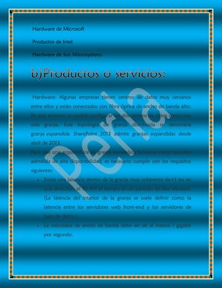 Hardware de Microsoft
Productos de Intel
Hardware de Sun Microsystems
Hardware: Algunas empresas tienen centros de datos muy cercanos
entre ellos y están conectados con fibra óptica de ancho de banda alto.
En este entorno es posible configurar los dos centros de datos como una
sola granja. Esta topología de granja distribuida se denomina
granja expandida. SharePoint 2013 admite granjas expandidas desde
abril de 2013.
Para que una arquitectura de granja expandida funcione como solución
admitida de alta disponibilidad, es necesario cumplir con los requisitos
siguientes:
 Existe una latencia dentro de la granja muy coherente de<1 ms en
una dirección, el 99,9% el tiempo en un periodo de diez minutos.
(La latencia del interior de la granja se suele definir como la
latencia entre los servidores web front-end y los servidores de
base de datos.)
 La velocidad de ancho de banda debe ser de al menos 1 gigabit
por segundo.
 