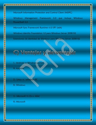 Microsoft Information Protection and Control Client (MSIPC)
Windows Management Framework 3.0 que incluye Windows
PowerShell 3.0
Microsoft Sync Framework Runtime v1.0 SP1 (x64)
Windows Identity Foundation 1.0 para Windows Server 2008 R2
Extensiones de identidad de Windows para Windows Server 2008 R2
1.- Android vs Windows portatil
R: Android
2.- Linux vs windows PC
R: Windows
3.- Microsoft Vs Os x- MAC
R: Microsoft
 
