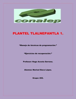 PLANTEL TLALNEPANTLA 1.
“Manejo de técnicas de programación.”
“Ejercicios de recuperación.”
Profesor: Hugo Acosta Serrano.
Alumna: Marisol Baca López.
Grupo: 202.
 