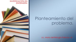 Lic. Maria del Refugio Palacios M.
Planteamiento del
problema.
INVESTIGACIÓN EN
ENFERMERÍA
 