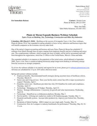 For Immediate Release                                                             Contact: Kristin Lynn
                                                                          Plante & Moran, 248.223.3691
                                                                                                      or
                                                                                         Mary Ann Sabo
                                                                     Sabo Public Relations, 616.485.1432


                     Plante & Moran Expands Business Webinar Schedule
              Topics Focus on Banking, Tax, Technology, Construction and Other Key Industries

Columbus, OH (March 3, 2010) – Building on the success of its popular Topics 4 the Times webinars,
Plante & Moran, PLLC has expanded its spring schedule to focus on key industries and business topics that
will benefit companies as the economic recovery takes hold.

One of the nation’s largest accounting and business advisory firms, Plante & Moran has scheduled 15
webinars from March through June on topics ranging from employee benefits and tax to banking and senior
care. The complimentary webinars, which average one hour in length, will be led by accountants and staff
from throughout the organization, which has 21 offices in the United States, Mexico, China and India.

The expanded schedule is in response to the popularity of the initial series, which debuted in September
2009. Topics 4 the Times is aimed at helping businesses adopt longer-term thinking to ultimately emerge
from the recession as stronger companies.

To review the webinar schedule in its entirety and register for an event, please go to webinars.plantemoran.com.
All times are scheduled for 2-3 p.m. EST unless otherwise noted.

Spring and summer webinars include:
    • Employee benefits: Recommended benefit strategies during uncertain times of healthcare reform,
        Thursday, March 25.
    • Senior care and living services: Does your facility need a minor face-lift or major reconstructive
        surgery? Thursday, April 1.
    • Hospitals, senior care: Healthcare providers face July 2010 deadline for credit card compliance,
        Thursday, April 15
    • Technology: Managing your IT budget, Thursday, April 22.
    • Plastics: Strategic differentiation: A necessity for growth and value maximization, Wednesday,
        April 28.
    • Technology: SharePoint as a collaboration platform, Monday, May 3.
    • Not-for-profits: Utilizing new market tax credits to fill fundraising gaps, Tuesday, May 11.
    • Hospitals and health systems: Increase labor productivity; improve your bottom line, Thursday,
        May 13.
    • Recipients of federal funding: ARRA impact on your single audit, Tuesday, May 18.
    • Construction: How do I compare to industry benchmarks for performance? Thursday, May 20, 10-
        11 a.m.

                                                 -- more --
 