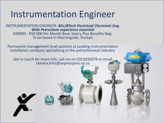 Instrumentation Engineer
INSTRUMENTATION ENGINEER :BSc/BTech Electrical/ Electronic Eng.
With Petrochem experience essential
R30000 - R50 000 Per Month Basic Salary Plus Benefits Neg.
To be based in Morningside, Durban
Permanent management level position at Leading Instrumentation
installation company specializing in the petrochemical industry.
Get in touch for more info, call me on 0313035079 or email
tamara.britz@expresspros.co.za
 