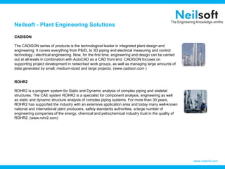 Neilsoft - Plant Engineering Solutions

CADISON

The CADISON series of products is the technological leader in integrated plant design and
engineering. It covers everything from P&ID, to 3D piping and electrical measuring and control
technology / electrical engineering. Now, for the first time, engineering and design can be carried
out at all levels in combination with AutoCAD as a CAD front end. CADISON focuses on
supporting project development in networked work groups, as well as managing large amounts of
data generated by small, medium-sized and large projects. (www.cadison.com )


ROHR2

ROHR2 is a program system for Static and Dynamic analysis of complex piping and skeletal
structures. The CAE system ROHR2 is a specialist for component analysis, engineering as well
as static and dynamic structure analysis of complex piping systems. For more than 30 years,
ROHR2 has supported the industry with an extensive application area and today many well-known
national and international plant producers, safety standards authorities, a large number of
engineering companies of the energy, chemical and petrochemical industry trust in the quality of
ROHR2. (www.rohr2.com)




                                                                                                      www.neilsoft.com
 