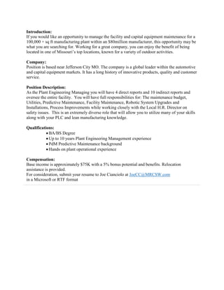 Introduction:If you would like an opportunity to manage the facility and capital equipment maintenance for a 100,000 + sq ft manufacturing plant within an $80million manufacturer, this opportunity may be what you are searching for. Working for a great company, you can enjoy the benefit of being located in one of Missouri’s top locations, known for a variety of outdoor activities.Company:Position is based near Jefferson City MO. The company is a global leader within the automotive and capital equipment markets. It has a long history of innovative products, quality and customer service. Position Description:As the Plant Engineering Managing you will have 4 direct reports and 10 indirect reports and oversee the entire facility.  You will have full responsibilities for: The maintenance budget, Utilities, Predictive Maintenance, Facility Maintenance, Robotic System Upgrades and Installations, Process Improvements while working closely with the Local H.R. Director on safety issues.  This is an extremely diverse role that will allow you to utilize many of your skills along with your PLC and lean manufacturing knowledge.  Qualifications: BA/BS Degree Up to 10 years Plant Engineering Management experience PdM Predictive Maintenance background Hands on plant operational experienceCompensation:Base income is approximately $75K with a 5% bonus potential and benefits. Relocation assistance is provided.For consideration, submit your resume to Joe Cianciolo at JoeCC@MRCSW.comin a Microsoft or RTF format<br />