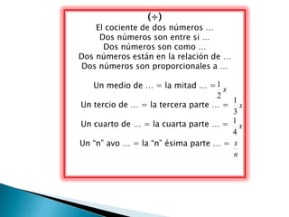 (÷)
    El cociente de dos números …
     Dos números son entre si …
      Dos números son como …
Dos números están en la relación de …
Dos números son proporcionales a …

   Un medio de … = la mitad … = 1 x
                                   2
                                      1
Un tercio de … = la tercera parte … = x
                                      3
Un cuarto de … = la cuarta parte … = 1 x
                                      4
Un “n” avo … = la “n” ésima parte … = x
                                      n
 