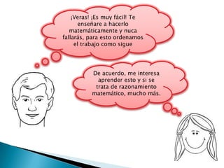 ¡Veras! ¡Es muy fácil! Te
      enseñare a hacerlo
   matemáticamente y nuca
fallarás, para esto ordenamos
     el trabajo como sigue




          De acuerdo, me interesa
            aprender esto y si se
           trata de razonamiento
          matemático, mucho más.
 