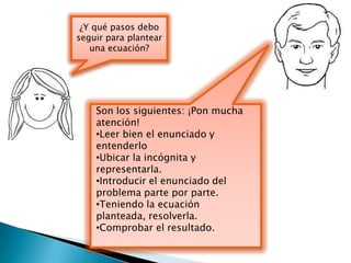 ¿Y qué pasos debo
seguir para plantear
   una ecuación?




    Son los siguientes: ¡Pon mucha
    atención!
    •Leer bien el enunciado y
    entenderlo
    •Ubicar la incógnita y
    representarla.
    •Introducir el enunciado del
    problema parte por parte.
    •Teniendo la ecuación
    planteada, resolverla.
    •Comprobar el resultado.
 