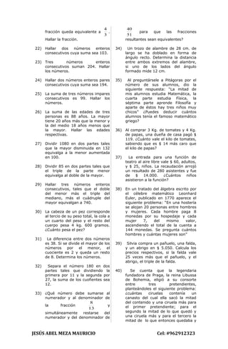 fracción queda equivalente a
3
4
.
Hallar la fracción.
22) Hallar dos números enteros
consecutivos cuya suma sea 103.
23) Tres números enteros
consecutivos suman 204. Hallar
los números.
24) Hallar dos números enteros pares
consecutivos cuya suma sea 194.
25) La suma de tres números impares
consecutivos es 99. Hallar los
números.
26) La suma de las edades de tres
personas es 88 años. La mayor
tiene 20 años más que la menor y
la del medio 18 años menos que
la mayor. Hallar las edades
respectivas.
27) Dividir 1080 en dos partes tales
que la mayor disminuida en 132
equivalga a la menor aumentada
en 100.
28) Dividir 85 en dos partes tales que
el triple de la parte menor
equivalga al doble de la mayor.
29) Hallar tres números enteros
consecutivos, tales que el doble
del menor más el triple del
mediano, más el cuádruple del
mayor equivalgan a 740.
30) La cabeza de un pez corresponde
al tercio de su peso total, la cola a
un cuarto del peso y el resto del
cuerpo pesa 4 kg. 600 gramos.
¿Cuánto pesa el pez?
31) La diferencia entre dos números
es 38. Si se divide el mayor de los
números por el menor, el
cuociente es 2 y queda un resto
de 8. Determina los números.
32) Separa el número 180 en dos
partes tales que dividiendo la
primera por 11 y la segunda por
27, la suma de los cuofientes sea
12.
33) ¿Qué número debe sumarse al
numerador y al denominador de
la fracción
13
8
y
simultáneamente restarse del
numerador y del denominador de
51
40
para que las fracciones
resultantes sean equivalentes?
34) Un trozo de alambre de 28 cm. de
largo se ha doblado en forma de
ángulo recto. Determina la distancia
entre ambos extremos del alambre,
si uno de los lados del ángulo
formado mide 12 cm.
35) Al preguntársele a Pitágoras por el
número de sus alumnos, dio la
siguiente respuesta: “La mitad de
mis alumnos estudia Matemática, la
cuarta parte estudia Física, la
séptima parte aprende Filosofía y
aparte de éstos hay tres niños muy
chicos” ¿Puedes deducir cuántos
alumnos tenía el famoso matemático
griego?
36) Al comprar 3 Kg. de tomates y 4 Kg.
de papas, una dueña de casa pagó $
119. ¿Cuánto vale el kilo de tomates,
sabiendo que es $ 14 más caro que
el kilo de papas?
37) La entrada para una función de
teatro al aire libre vale $ 60, adultos,
y $ 25, niños. La recaudación arrojó
un resultado de 280 asistentes y fue
de $ 14.000. ¿Cuántos niños
asistieron a la función?
38) En un tratado del álgebra escrito por
el célebre matemático Leonhard
Euler, publicado en 1770 aparece el
siguiente problema: “En una hostería
se alojan 20 personas entre hombres
y mujeres. Cada hombre paga 8
monedas por su hospedaje y cada
mujer 7, del mismo valor,
ascendiendo el total de la cuenta a
144 monedas. Se pregunta cuántos
hombres y cuántas mujeres son”
39) Silvia compra un pañuelo, una falda,
y un abrigo en $ 5.050. Calcula los
precios respectivos, si la falda vale
25 veces más que el pañuelo, y el
abrigo, el triple de la falda.
40) Se cuenta que la legendaria
fundadora de Praga, la reina Libussa
de Bohemia, eligió a su consorte
entre tres pretendientes,
planteándoles el siguiente problema:
¿cuántas ciruelas contenía un
canasto del cual ella sacó la mitad
del contenido y una ciruela más para
el primer pretendiente; para el
segundo la mitad de lo que quedó y
una ciruela más y para el tercero la
mitad de lo que entonces quedaba y
JESÚS ABEL MEZA MAURICIO Cel: #962912323
 
