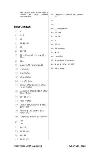 tres ciruelas más, si con esto el
canasto se vació. ¿Puedes
calcularlo tú?
RESPUESTAS
1) 5
2) P – 3
3) 17
4) 25, 27 Y 29
5) 20
6) 51 Y 52
7) AB = 42 m., BC = 14 m y AC =
28 m.
8) 10 m
9) largo: 43,75 y ancho: 26,25
10) 4 unidades
11) 8 y 28 años
12) 28 y 34 años
13) 14, 12 y 1 año
14) Ester: 7 años; Isabel: 16 años;
María: 21 años
15) Andrés: 36 años; Guido: 9 años;
David: 3 años
16) 14 y 38 años
17) Hace 10 años
18) Lápiz: $ 198, cuaderno: $ 305;
goma: $ 95
19) Hernán: $ 126, Gladys: $ 63;
María: $ 42
20) 2 horas 13 minutos 20 segundos
21)
15
17
22) 51 y 52
23) 67, 68 y 69
24) 96 y 98
25) 31, 33 y 35
26) Mayor= 42; medio= 24 y ultimo=
22
27)
28)
29) 11040 gramos
30) 30 y 68
31) 99 y 81
32) 7
33) 20 cm
34) 28 alumnos
35) $ 25
36) 80 niños
37) 4 hombres 16 mujeres
38) $ 50; $ 1.250; $ 3.750
39) 38 ciruelas.
JESÚS ABEL MEZA MAURICIO Cel: #962912323
 
