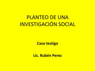 PLANTEO DE UNA
INVESTIGACIÓN SOCIAL


      Caso testigo

    Lic. Rubén Perez
 