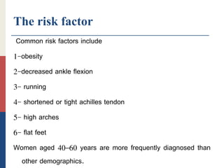 The risk factor
Common risk factors include
1-obesity
2-decreased ankle flexion
3- running
4- shortened or tight achilles tendon
5- high arches
6- flat feet
Women aged 40–60 years are more frequently diagnosed than
other demographics.
 
