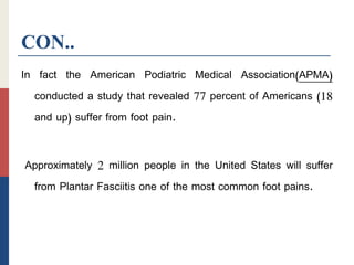 CON..
In fact the American Podiatric Medical Association)APMA)
conducted a study that revealed 77 percent of Americans (18
and up) suffer from foot pain.
Approximately 2 million people in the United States will suffer
from Plantar Fasciitis one of the most common foot pains.
 