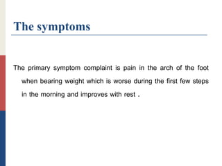The symptoms
The primary symptom complaint is pain in the arch of the foot
when bearing weight which is worse during the first few steps
in the morning and improves with rest .
 