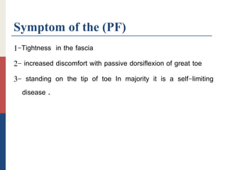 Symptom of the (PF)
1-Tightness in the fascia
2- increased discomfort with passive dorsiflexion of great toe
3- standing on the tip of toe In majority it is a self-limiting
disease .
 