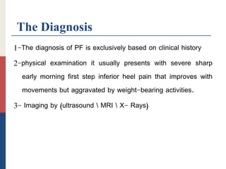 The Diagnosis
1-The diagnosis of PF is exclusively based on clinical history
2-physical examination it usually presents with severe sharp
early morning first step inferior heel pain that improves with
movements but aggravated by weight-bearing activities.
3- Imaging by (ultrasound  MRI  X- Rays)
 