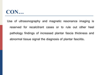CON…
Use of ultrasonography and magnetic resonance imaging is
reserved for recalcitrant cases or to rule out other heel
pathology findings of increased plantar fascia thickness and
abnormal tissue signal the diagnosis of plantar fasciitis.
 