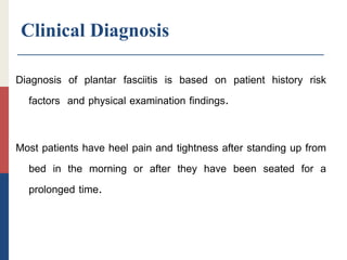 Clinical Diagnosis
Diagnosis of plantar fasciitis is based on patient history risk
factors and physical examination findings.
Most patients have heel pain and tightness after standing up from
bed in the morning or after they have been seated for a
prolonged time.
 