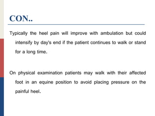 CON..
Typically the heel pain will improve with ambulation but could
intensify by day's end if the patient continues to walk or stand
for a long time.
On physical examination patients may walk with their affected
foot in an equine position to avoid placing pressure on the
painful heel.
 