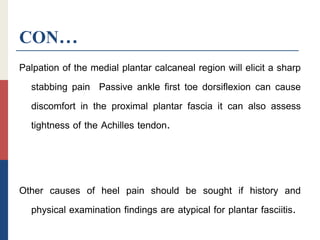 CON…
Palpation of the medial plantar calcaneal region will elicit a sharp
stabbing pain Passive ankle first toe dorsiflexion can cause
discomfort in the proximal plantar fascia it can also assess
tightness of the Achilles tendon.
Other causes of heel pain should be sought if history and
physical examination findings are atypical for plantar fasciitis.
 