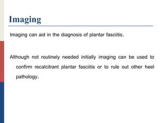 Imaging
Imaging can aid in the diagnosis of plantar fasciitis.
Although not routinely needed initially imaging can be used to
confirm recalcitrant plantar fasciitis or to rule out other heel
pathology.
 