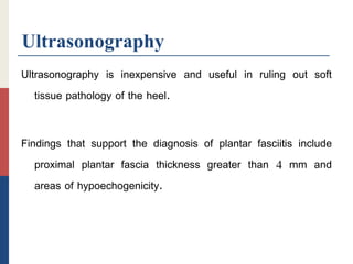 Ultrasonography
Ultrasonography is inexpensive and useful in ruling out soft
tissue pathology of the heel.
Findings that support the diagnosis of plantar fasciitis include
proximal plantar fascia thickness greater than 4 mm and
areas of hypoechogenicity.
 