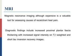 MRI
Magnetic resonance imaging although expensive is a valuable
tool for assessing causes of recalcitrant heel pain.
Diagnostic findings include increased proximal plantar fascia
thickening with increased signal intensity on T2-weighted and
short tau inversion recovery images.
 