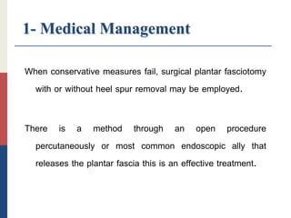 1- Medical Management
When conservative measures fail, surgical plantar fasciotomy
with or without heel spur removal may be employed.
There is a method through an open procedure
percutaneously or most common endoscopic ally that
releases the plantar fascia this is an effective treatment.
 