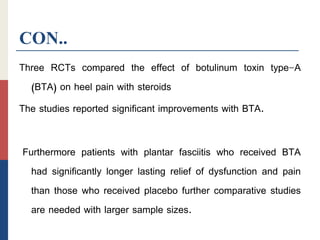 CON..
Three RCTs compared the effect of botulinum toxin type-A
(BTA) on heel pain with steroids
The studies reported significant improvements with BTA.
Furthermore patients with plantar fasciitis who received BTA
had significantly longer lasting relief of dysfunction and pain
than those who received placebo further comparative studies
are needed with larger sample sizes.
 