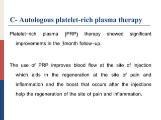 C- Autologous platelet-rich plasma therapy
Platelet-rich plasma (PRP) therapy showed significant
improvements in the 3month follow-up.
The use of PRP improves blood flow at the site of injection
which aids in the regeneration at the site of pain and
inflammation and the boost that occurs after the injections
help the regeneration of the site of pain and inflammation.
 