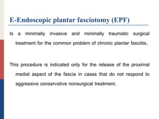 E-Endoscopic plantar fasciotomy (EPF)
Is a minimally invasive and minimally traumatic surgical
treatment for the common problem of chronic plantar fasciitis.
This procedure is indicated only for the release of the proximal
medial aspect of the fascia in cases that do not respond to
aggressive conservative nonsurgical treatment.
 