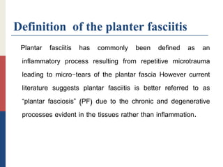 Definition of the planter fasciitis
Plantar fasciitis has commonly been defined as an
inflammatory process resulting from repetitive microtrauma
leading to micro-tears of the plantar fascia However current
literature suggests plantar fasciitis is better referred to as
“plantar fasciosis” (PF) due to the chronic and degenerative
processes evident in the tissues rather than inflammation.
 