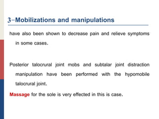 3-Mobilizations and manipulations
have also been shown to decrease pain and relieve symptoms
in some cases.
Posterior talocrural joint mobs and subtalar joint distraction
manipulation have been performed with the hypomobile
talocrural joint.
Massage for the sole is very effected in this is case.
 
