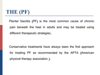 THE (PF)
Plantar fasciitis (PF) is the most common cause of chronic
pain beneath the heel in adults and may be treated using
different therapeutic strategies.
Conservative treatments have always been the first approach
for treating PF as recommended by the APTA (American
physical therapy association ).
 