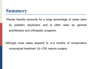 Summery
Plantar fasciitis accounts for a large percentage of cases seen
by podiatric physicians and is often seen by general
practitioners and orthopedic surgeons.
Although most cases respond to 4–6 months of conservative
nonsurgical treatment 10–15% require surgery.
 