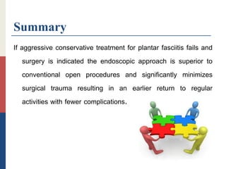 Summary
If aggressive conservative treatment for plantar fasciitis fails and
surgery is indicated the endoscopic approach is superior to
conventional open procedures and significantly minimizes
surgical trauma resulting in an earlier return to regular
activities with fewer complications.
 
